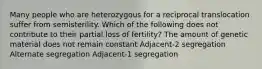 Many people who are heterozygous for a reciprocal translocation suffer from semisterility. Which of the following does not contribute to their partial loss of fertility? The amount of genetic material does not remain constant Adjacent-2 segregation Alternate segregation Adjacent-1 segregation