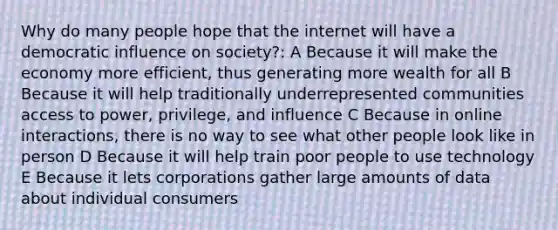 Why do many people hope that the internet will have a democratic influence on society?: A Because it will make the economy more efficient, thus generating more wealth for all B Because it will help traditionally underrepresented communities access to power, privilege, and influence C Because in online interactions, there is no way to see what other people look like in person D Because it will help train poor people to use technology E Because it lets corporations gather large amounts of data about individual consumers