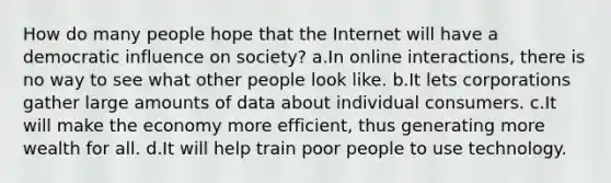 How do many people hope that the Internet will have a democratic influence on society? a.In online interactions, there is no way to see what other people look like. b.It lets corporations gather large amounts of data about individual consumers. c.It will make the economy more efficient, thus generating more wealth for all. d.It will help train poor people to use technology.