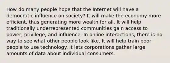 How do many people hope that the Internet will have a democratic influence on society? It will make the economy more efficient, thus generating more wealth for all. It will help traditionally underrepresented communities gain access to power, privilege, and influence. In online interactions, there is no way to see what other people look like. It will help train poor people to use technology. It lets corporations gather large amounts of data about individual consumers.