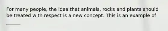 For many people, the idea that animals, rocks and plants should be treated with respect is a new concept. This is an example of ______