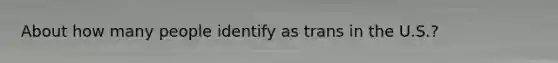 About how many people identify as trans in the U.S.?