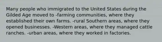 Many people who immigrated to the United States during the Gilded Age moved to -farming communities, where they established their own farms. -rural Southern areas, where they opened businesses. -Western areas, where they managed cattle ranches. -urban areas, where they worked in factories.