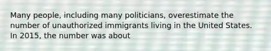 Many people, including many politicians, overestimate the number of unauthorized immigrants living in the United States. In 2015, the number was about