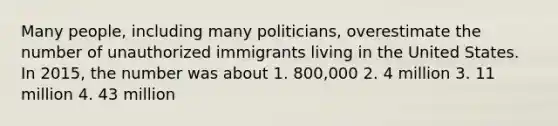 Many people, including many politicians, overestimate the number of unauthorized immigrants living in the United States. In 2015, the number was about 1. 800,000 2. 4 million 3. 11 million 4. 43 million