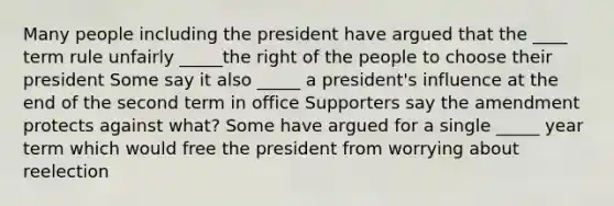 Many people including the president have argued that the ____ term rule unfairly _____the right of the people to choose their president Some say it also _____ a president's influence at the end of the second term in office Supporters say the amendment protects against what? Some have argued for a single _____ year term which would free the president from worrying about reelection