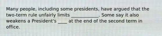 Many people, including some presidents, have argued that the two-term rule unfairly limits ____________. Some say it also weakens a President's ____ at the end of the second term in office.