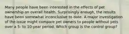 Many people have been interested in the effects of pet ownership on overall health. Surprisingly enough, the results have been somewhat inconclusive to date. A major investigation of the issue might compare pet owners to people without pets over a 5- to 10-year period. Which group is the control group?