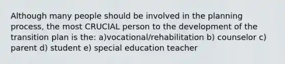 Although many people should be involved in the planning process, the most CRUCIAL person to the development of the transition plan is the: a)vocational/rehabilitation b) counselor c) parent d) student e) special education teacher