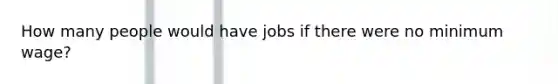 How many people would have jobs if there were no minimum wage?