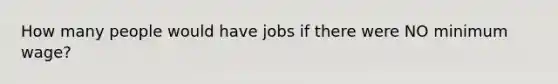 How many people would have jobs if there were NO minimum wage?