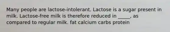 Many people are lactose-intolerant. Lactose is a sugar present in milk. Lactose-free milk is therefore reduced in _____, as compared to regular milk. fat calcium carbs protein