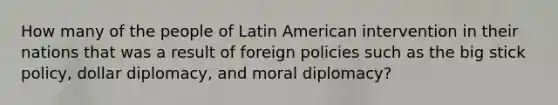 How many of the people of Latin American intervention in their nations that was a result of foreign policies such as the big stick policy, dollar diplomacy, and moral diplomacy?