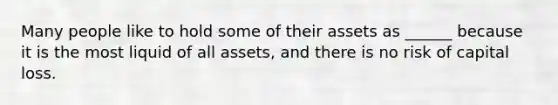 Many people like to hold some of their assets as ______ because it is the most liquid of all assets, and there is no risk of capital loss.