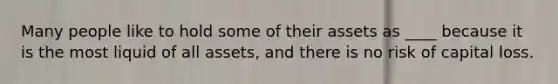 Many people like to hold some of their assets as ____ because it is the most liquid of all assets, and there is no risk of capital loss.