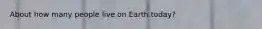 About how many people live on Earth today?
