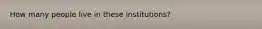 How many people live in these institutions?