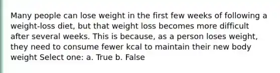 Many people can lose weight in the first few weeks of following a weight-loss diet, but that weight loss becomes more difficult after several weeks. This is because, as a person loses weight, they need to consume fewer kcal to maintain their new body weight Select one: a. True b. False