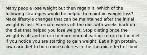 Many people lose weight but then regain it. Which of the following strategies would be helpful to maintain weight loss? Make lifestyle changes that can be maintained after the initial weight is lost. Alternate weeks off the diet with weeks back on the diet that helped you lose weight. Stop dieting once the weight is off and return to more normal eating; return to the diet if you notice you are starting to gain weight. Eat a high protein, low-carb diet to burn more calories in the thermic effect of food.