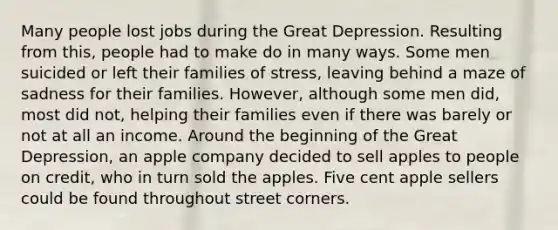 Many people lost jobs during the Great Depression. Resulting from this, people had to make do in many ways. Some men suicided or left their families of stress, leaving behind a maze of sadness for their families. However, although some men did, most did not, helping their families even if there was barely or not at all an income. Around the beginning of the Great Depression, an apple company decided to sell apples to people on credit, who in turn sold the apples. Five cent apple sellers could be found throughout street corners.