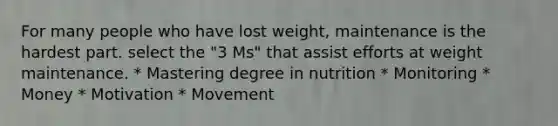 For many people who have lost weight, maintenance is the hardest part. select the "3 Ms" that assist efforts at weight maintenance. * Mastering degree in nutrition * Monitoring * Money * Motivation * Movement