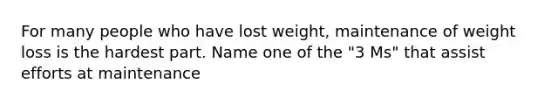 For many people who have lost weight, maintenance of weight loss is the hardest part. Name one of the "3 Ms" that assist efforts at maintenance