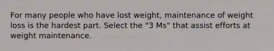 For many people who have lost weight, maintenance of weight loss is the hardest part. Select the "3 Ms" that assist efforts at weight maintenance.