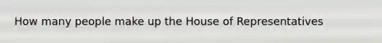 How many people make up the House of Representatives