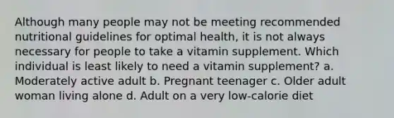 Although many people may not be meeting recommended nutritional guidelines for optimal health, it is not always necessary for people to take a vitamin supplement. Which individual is least likely to need a vitamin supplement? a. Moderately active adult b. Pregnant teenager c. Older adult woman living alone d. Adult on a very low-calorie diet