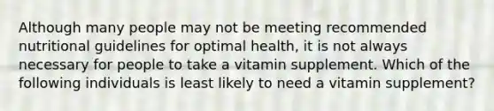 Although many people may not be meeting recommended nutritional guidelines for optimal health, it is not always necessary for people to take a vitamin supplement. Which of the following individuals is least likely to need a vitamin supplement?