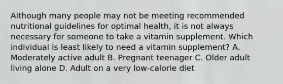 Although many people may not be meeting recommended nutritional guidelines for optimal health, it is not always necessary for someone to take a vitamin supplement. Which individual is least likely to need a vitamin supplement? A. Moderately active adult B. Pregnant teenager C. Older adult living alone D. Adult on a very low-calorie diet