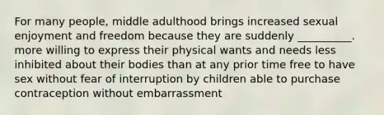 For many people, middle adulthood brings increased sexual enjoyment and freedom because they are suddenly __________. more willing to express their physical wants and needs less inhibited about their bodies than at any prior time free to have sex without fear of interruption by children able to purchase contraception without embarrassment