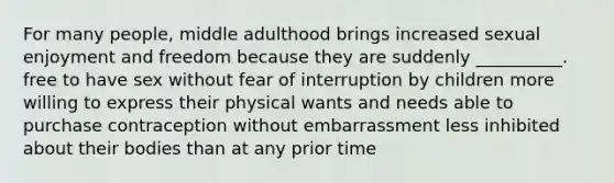 For many people, middle adulthood brings increased sexual enjoyment and freedom because they are suddenly __________. free to have sex without fear of interruption by children more willing to express their physical wants and needs able to purchase contraception without embarrassment less inhibited about their bodies than at any prior time