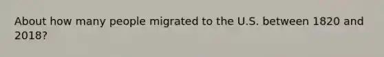 About how many people migrated to the U.S. between 1820 and 2018?