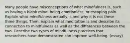 Many people have misconceptions of what mindfulness is, such as having a blank mind, being emotionless, or escaping pain. Explain what mindfulness actually is and why it is not these three things. Then, explain what meditation is and describe its connection to mindfulness as well as the differences between the two. Describe two types of mindfulness practices that researchers have demonstrated can improve well-being. (essay)