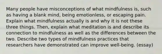 Many people have misconceptions of what mindfulness is, such as having a blank mind, being emotionless, or escaping pain. Explain what mindfulness actually is and why it is not these three things. Then, explain what meditation is and describe its connection to mindfulness as well as the differences between the two. Describe two types of mindfulness practices that researchers have demonstrated can improve well-being. (essay)