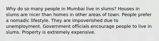 Why do so many people in Mumbai live in slums? Houses in slums are nicer than homes in other areas of town. People prefer a nomadic lifestyle. They are impoverished due to unemployment. Government officials encourage people to live in slums. Property is extremely expensive.