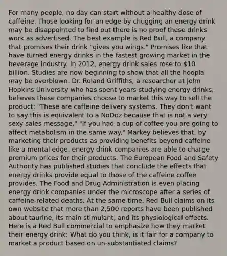 For many people, no day can start without a healthy dose of caffeine. Those looking for an edge by chugging an energy drink may be disappointed to find out there is no proof these drinks work as advertised. The best example is Red Bull, a company that promises their drink "gives you wings." Promises like that have turned energy drinks in the fastest growing market in the beverage industry. In 2012, energy drink sales rose to 10 billion. Studies are now beginning to show that all the hoopla may be overblown. Dr. Roland Griffiths, a researcher at John Hopkins University who has spent years studying energy drinks, believes these companies choose to market this way to sell the product: "These are caffeine delivery systems. They don't want to say this is equivalent to a NoDoz because that is not a very sexy sales message." "If you had a cup of coffee you are going to affect metabolism in the same way." Markey believes that, by marketing their products as providing benefits beyond caffeine like a mental edge, energy drink companies are able to charge premium prices for their products. The European Food and Safety Authority has published studies that conclude the effects that energy drinks provide equal to those of the caffeine coffee provides. The Food and Drug Administration is even placing energy drink companies under the microscope after a series of caffeine-related deaths. At the same time, Red Bull claims on its own website that more than 2,500 reports have been published about taurine, its main stimulant, and its physiological effects. Here is a Red Bull commercial to emphasize how they market their energy drink: What do you think, is it fair for a company to market a product based on un-substantiated claims?