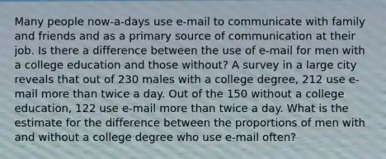 Many people now-a-days use e-mail to communicate with family and friends and as a primary source of communication at their job. Is there a difference between the use of e-mail for men with a college education and those without? A survey in a large city reveals that out of 230 males with a college degree, 212 use e-mail more than twice a day. Out of the 150 without a college education, 122 use e-mail more than twice a day. What is the estimate for the difference between the proportions of men with and without a college degree who use e-mail often?