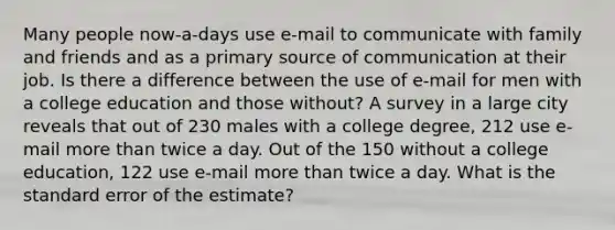 Many people now-a-days use e-mail to communicate with family and friends and as a primary source of communication at their job. Is there a difference between the use of e-mail for men with a college education and those without? A survey in a large city reveals that out of 230 males with a college degree, 212 use e-mail more than twice a day. Out of the 150 without a college education, 122 use e-mail more than twice a day. What is the standard error of the estimate?