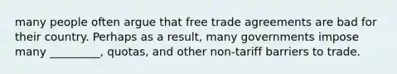 many people often argue that free trade agreements are bad for their country. Perhaps as a result, many governments impose many _________, quotas, and other non-tariff barriers to trade.