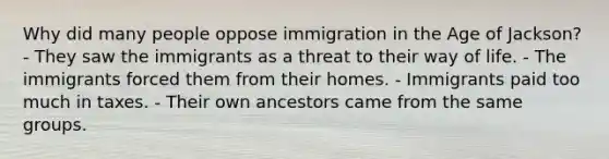 Why did many people oppose immigration in the Age of Jackson? - They saw the immigrants as a threat to their way of life. - The immigrants forced them from their homes. - Immigrants paid too much in taxes. - Their own ancestors came from the same groups.