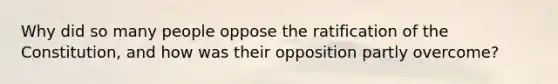 Why did so many people oppose the ratification of the Constitution, and how was their opposition partly overcome?