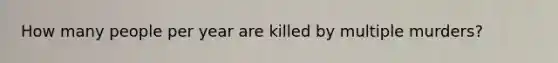 How many people per year are killed by multiple murders?