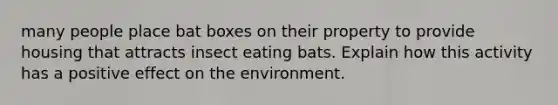 many people place bat boxes on their property to provide housing that attracts insect eating bats. Explain how this activity has a positive effect on the environment.