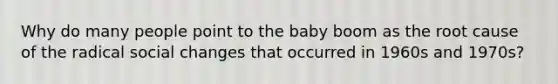 Why do many people point to the baby boom as the root cause of the radical social changes that occurred in 1960s and 1970s?