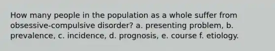 How many people in the population as a whole suffer from obsessive-compulsive disorder? a. presenting problem, b. prevalence, c. incidence, d. prognosis, e. course f. etiology.