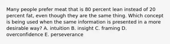 Many people prefer meat that is 80 percent lean instead of 20 percent fat, even though they are the same thing. Which concept is being used when the same information is presented in a more desirable way? A. intuition B. insight C. framing D. overconfidence E. perseverance