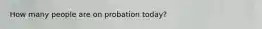 How many people are on probation today?