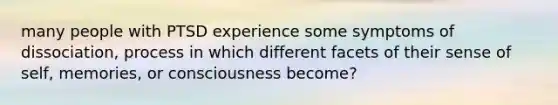 many people with PTSD experience some symptoms of dissociation, process in which different facets of their sense of self, memories, or consciousness become?